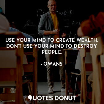 USE YOUR MIND TO CREATE WEALTH. DON'T USE YOUR MIND TO DESTROY PEOPLE.