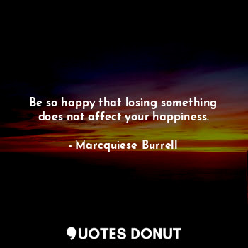 Be so happy that losing something does not affect your happiness.
