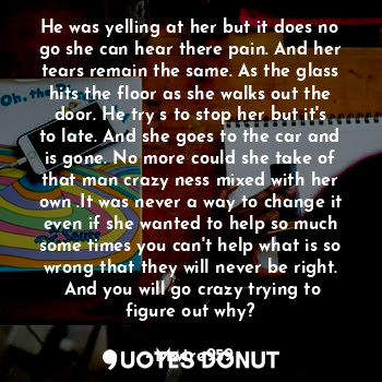 He was yelling at her but it does no go she can hear there pain. And her tears remain the same. As the glass hits the floor as she walks out the door. He try s to stop her but it's to late. And she goes to the car and is gone. No more could she take of that man crazy ness mixed with her own .It was never a way to change it even if she wanted to help so much some times you can't help what is so wrong that they will never be right.  And you will go crazy trying to figure out why?
