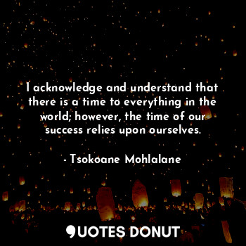 I acknowledge and understand that there is a time to everything in the world; ho... - Tsokoane Mohlalane - Quotes Donut