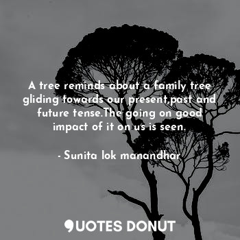 A tree reminds about a family tree gliding towards our present,past and future tense.The going on good impact of it on us is seen.