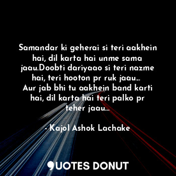 Samandar ki geherai si teri aakhein hai, dil karta hai unme sama jaau.Doobti dariyaao si teri nazme hai, teri hooton pr ruk jaau... 
Aur jab bhi tu aakhein band karti hai, dil karta hai teri palko pr teher jaau...