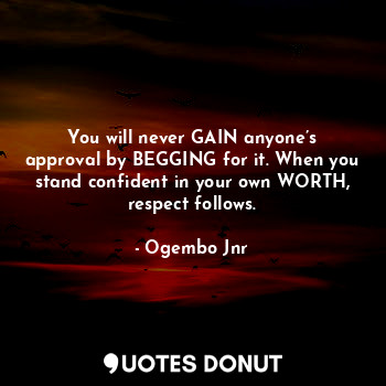 You will never gain anyone’s approval by begging for it. When you stand confident in your own worth, respect follows.