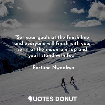 “Set your goals at the finish line and everyone will finish with you; set it at the mountain top and you’ll stand with few”