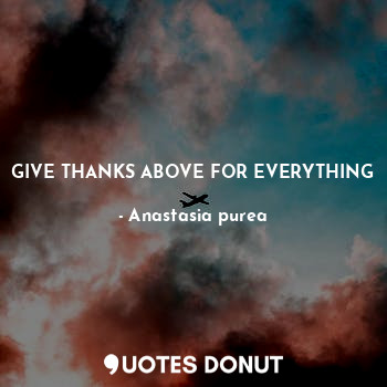GIVE THANKS ABOVE FOR EVERYTHING