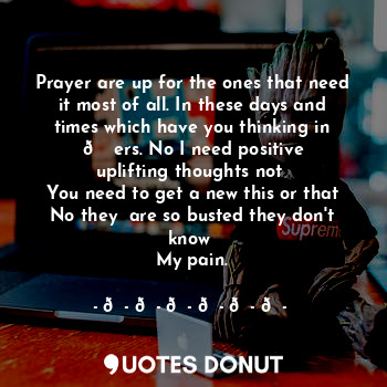 Prayer are up for the ones that need it most of all. In these days and times which have you thinking in ? ers. No I need positive uplifting thoughts not 
You need to get a new this or that
No they  are so busted they don't know 
My pain.