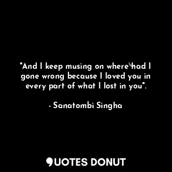  "And I keep musing on where had I gone wrong because I loved you in every part o... - Sanatombi Singha - Quotes Donut