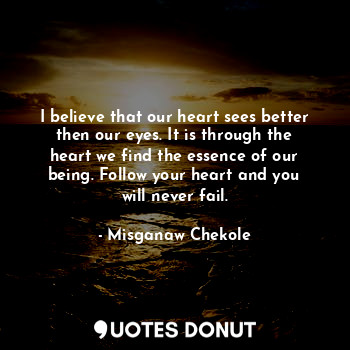 I believe that our heart sees better then our eyes. It is through the heart we find the essence of our being. Follow your heart and you will never fail.