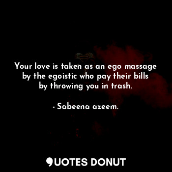Your love is taken as an ego massage by the egoistic who pay their bills by throwing you in trash.