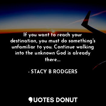 If you want to reach your destination, you must do something's unfamiliar to you. Continue walking into the unknown God is already there....