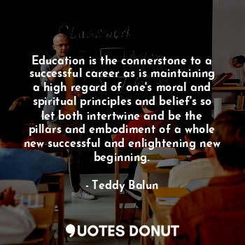 Education is the connerstone to a successful career as is maintaining a high regard of one's moral and spiritual principles and belief's so let both intertwine and be the pillars and embodiment of a whole new successful and enlightening new beginning.