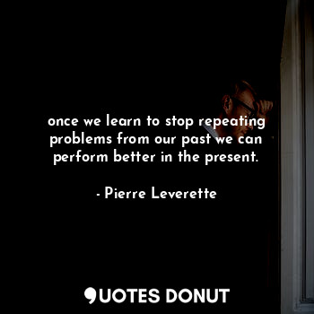 once we learn to stop repeating problems from our past we can perform better in the present.