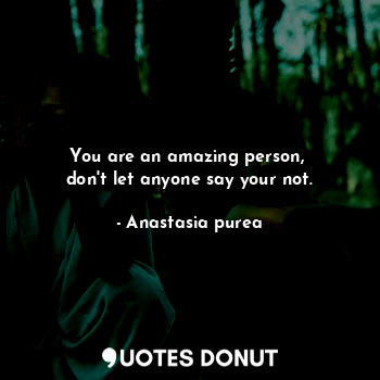 You are an amazing person, 
don't let anyone say your not.