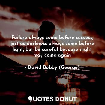 Failure always come before success, just as darkness always come before light, but be careful because night may come again