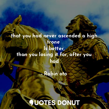 that you had never ascended a high trone 
Is better,
than you losing it for, after you had