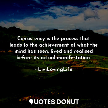 Consistency is the process that leads to the achievement of what the mind has seen, lived and realised before its actual manifestation.