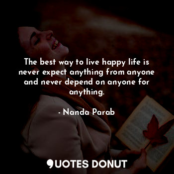 The best way to live happy life is never expect anything from anyone and never depend on anyone for anything.