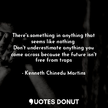  There's something in anything that seems like nothing 
Don't underestimate anyth... - Kenneth Chinedu Martins - Quotes Donut