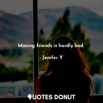 Missing friends is hardly bad.