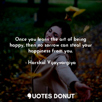 Once you learn the art of being happy, then no sorrow can steal your happiness from you.