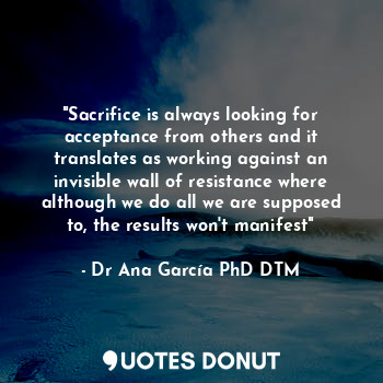 "Sacrifice is always looking for acceptance from others and it translates as working against an invisible wall of resistance where although we do all we are supposed to, the results won't manifest"