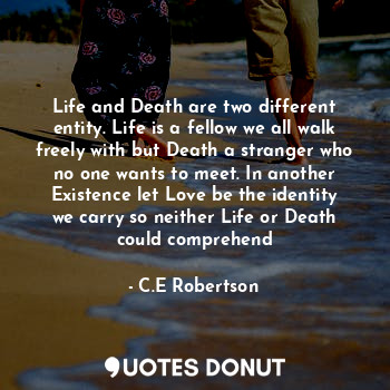 Life and Death are two different entity. Life is a fellow we all walk freely with but Death a stranger who no one wants to meet. In another Existence let Love be the identity we carry so neither Life or Death could comprehend