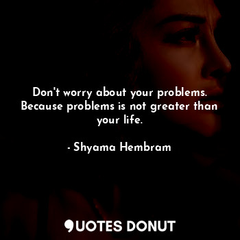 Don't worry about your problems. Because problems is not greater than your life.