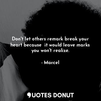 Don't let others remark break your heart because  it would leave marks you won't realize.