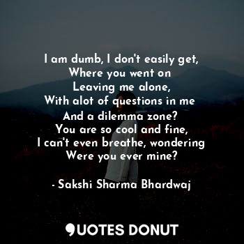 I am dumb, I don't easily get,
Where you went on 
Leaving me alone,
With alot of questions in me 
And a dilemma zone? 
You are so cool and fine,
I can't even breathe, wondering
Were you ever mine?