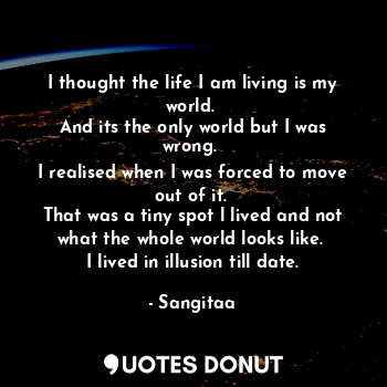 I thought the life I am living is my world. 
And its the only world but I was wrong. 
I realised when I was forced to move out of it. 
That was a tiny spot l lived and not what the whole world looks like. 
I lived in illusion till date.