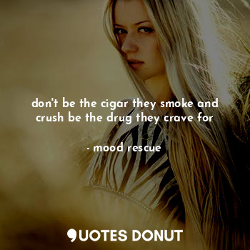 don't be the cigar they smoke and crush be the drug they crave for