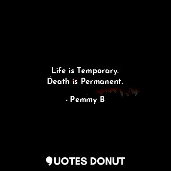 Life is Temporary.
Death is Permanent.
