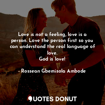 Love is not a feeling, love is a person. Love the person first so you can understand the real language of love.
God is love!