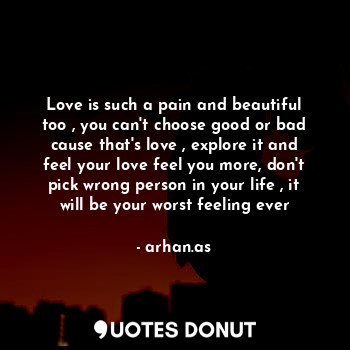 Love is such a pain and beautiful too , you can't choose good or bad cause that's love , explore it and feel your love feel you more, don't pick wrong person in your life , it will be your worst feeling ever
