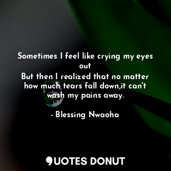 Sometimes I feel like crying my eyes out
But then I realized that no matter how much tears fall down,it can't wash my pains away.