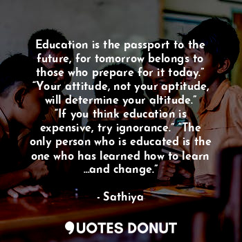Education is the passport to the future, for tomorrow belongs to those who prepare for it today.” “Your attitude, not your aptitude, will determine your altitude.” “If you think education is expensive, try ignorance.” “The only person who is educated is the one who has learned how to learn …and change.”