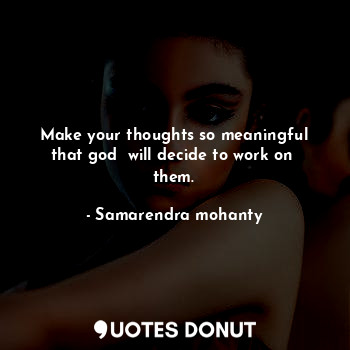 Make your thoughts so meaningful that god  will decide to work on  them.