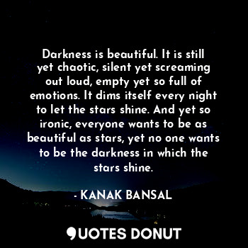 Darkness is beautiful. It is still yet chaotic, silent yet screaming out loud, empty yet so full of emotions. It dims itself every night to let the stars shine. And yet so ironic, everyone wants to be as beautiful as stars, yet no one wants to be the darkness in which the stars shine.