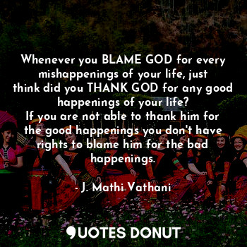 Whenever you BLAME GOD for every mishappenings of your life, just think did you THANK GOD for any good happenings of your life?
If you are not able to thank him for the good happenings you don't have rights to blame him for the bad happenings.