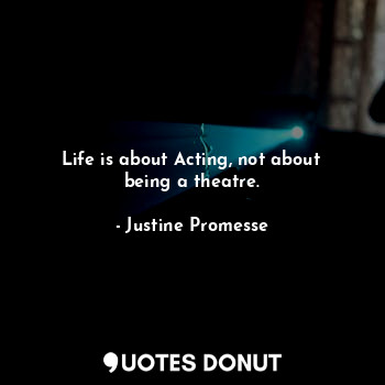 Life is about Acting, not about being a theatre.