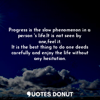 Progress is the slow phenomenon in a person 's life.It is not seen by one,feel it.
It is the best thing to do one deeds carefully and enjoy the life without any hesitation.