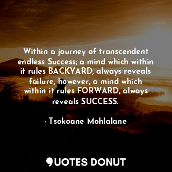 Within a journey of transcendent endless Success; a mind which within it rules BACKYARD, always reveals failure, however, a mind which within it rules FORWARD, always reveals SUCCESS.