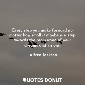 Every step you make forward no matter how small it maybe is a step towards the realization of your dreams and visions.