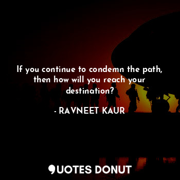 If you continue to condemn the path, then how will you reach your destination?