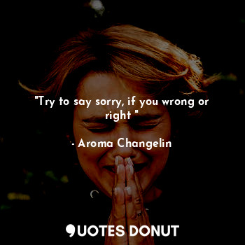 "Try to say sorry, if you wrong or right "