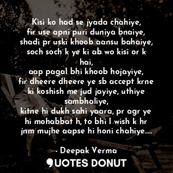 Kisi ko had se jyada chahiye,
fir use apni puri duniya bnaiye,
shadi pr uski khoob aansu bahaiye,
soch soch k ye ki ab wo kisi or k hai,
aap pagal bhi khoob hojayiye,
fir dheere dheere ye sb accept krne ki koshish me jud jayiye, uthiye sambhaliye,
kitne hi dukh sahi yaara, pr agr ye hi mohabbat h, to bhi I wish k hr jnm mujhe aapse hi honi chahiye.....