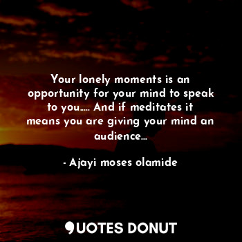 Your lonely moments is an opportunity for your mind to speak to you..... And if meditates it means you are giving your mind an audience...