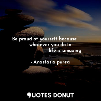 Be proud of yourself because          whatever you do in 
                    life is amazing