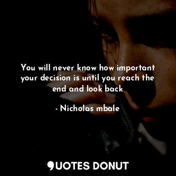 You will never know how important your decision is until you reach the end and look back