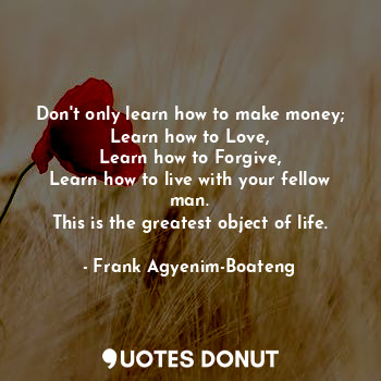 Don't only learn how to make money;
Learn how to Love,
Learn how to Forgive,
Learn how to live with your fellow man.
This is the greatest object of life.